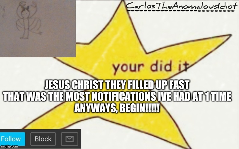 CarlosTheAnomalousIdiot's announcement template | JESUS CHRIST THEY FILLED UP FAST
THAT WAS THE MOST NOTIFICATIONS IVE HAD AT 1 TIME
ANYWAYS, BEGIN!!!!! | image tagged in carlostheanomalousidiot's announcement template | made w/ Imgflip meme maker