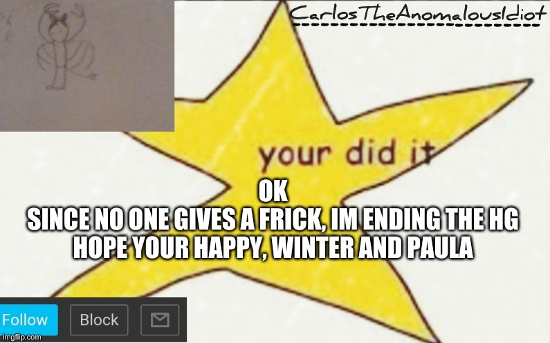 >:( | OK
SINCE NO ONE GIVES A FRICK, IM ENDING THE HG
HOPE YOUR HAPPY, WINTER AND PAULA | image tagged in carlostheanomalousidiot's announcement template | made w/ Imgflip meme maker