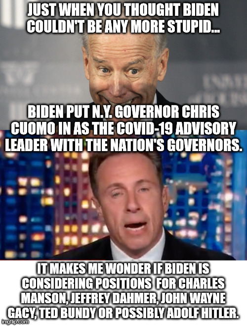 Some of those murders are dead but that wouldn't stop Biden. | JUST WHEN YOU THOUGHT BIDEN COULDN'T BE ANY MORE STUPID... BIDEN PUT N.Y. GOVERNOR CHRIS CUOMO IN AS THE COVID-19 ADVISORY LEADER WITH THE NATION'S GOVERNORS. IT MAKES ME WONDER IF BIDEN IS CONSIDERING POSITIONS  FOR CHARLES MANSON, JEFFREY DAHMER, JOHN WAYNE GACY, TED BUNDY OR POSSIBLY ADOLF HITLER. | image tagged in covid-19,gov cuomo,serial killers | made w/ Imgflip meme maker