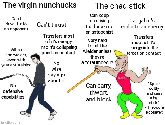 *Burce Lee fanboys crying in the background* | The virgin nunchucks; The chad stick; Can keep on driving the force into an antagonist; Can't drive it into an opponent; Can jab it's end into an enemy; Can't thrust; Transfers most of it's energy into the target on contact; Transfers most of it's energy into it's collapsing point on contact; Very hard to hit the wielder unless they're a total imbecile; Will hit the wielder, even with years of training; No wise sayings about it; "Speak softly, and carry a big stick." - Theodore Roosevelt; Can parry, thwart, and block; No defensive capabilities | image tagged in virgin vs chad,nunchucks,stick,shadiversity,hema | made w/ Imgflip meme maker