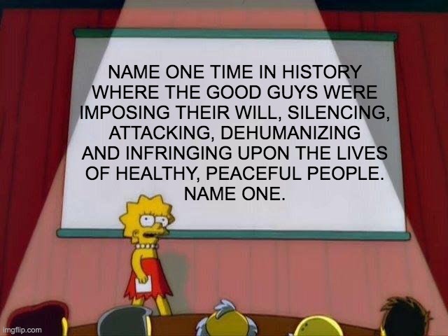 Lisa Simpson's Presentation | NAME ONE TIME IN HISTORY
WHERE THE GOOD GUYS WERE
IMPOSING THEIR WILL, SILENCING,
ATTACKING, DEHUMANIZING
AND INFRINGING UPON THE LIVES
OF HEALTHY, PEACEFUL PEOPLE.
NAME ONE. | image tagged in lisa simpson's presentation | made w/ Imgflip meme maker