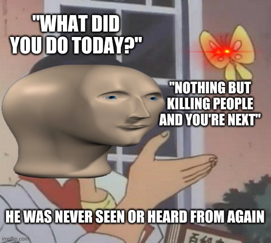 This dude gonna die by a butt fly. That's messed up. That's sad. | "WHAT DID YOU DO TODAY?"; "NOTHING BUT KILLING PEOPLE AND YOU'RE NEXT"; HE WAS NEVER SEEN OR HEARD FROM AGAIN | image tagged in memes,is this a pigeon | made w/ Imgflip meme maker