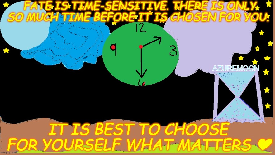 THE BEST TIME IS ALWAYS NOW | FATE IS TIME-SENSITIVE. THERE IS ONLY SO MUCH TIME BEFORE IT IS CHOSEN FOR YOU. AZUREMOON; IT IS BEST TO CHOOSE FOR YOURSELF WHAT MATTERS ❤ | image tagged in time,wisdom,true love,enjoy,inspirational memes,inspire the people | made w/ Imgflip meme maker