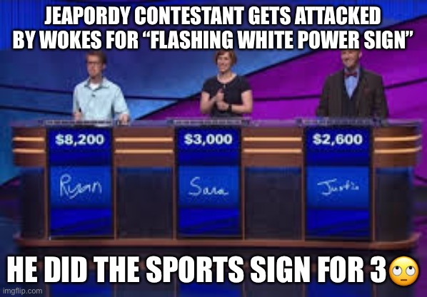 Ugh wokes | JEAPORDY CONTESTANT GETS ATTACKED BY WOKES FOR “FLASHING WHITE POWER SIGN”; HE DID THE SPORTS SIGN FOR 3🙄 | image tagged in jeapordy contestants | made w/ Imgflip meme maker