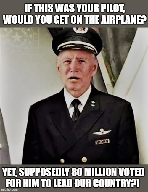 biden the pilot | IF THIS WAS YOUR PILOT,
WOULD YOU GET ON THE AIRPLANE? YET, SUPPOSEDLY 80 MILLION VOTED
FOR HIM TO LEAD OUR COUNTRY?! | image tagged in biden the pilot,political humor,vote,election fraud,airplane,country | made w/ Imgflip meme maker