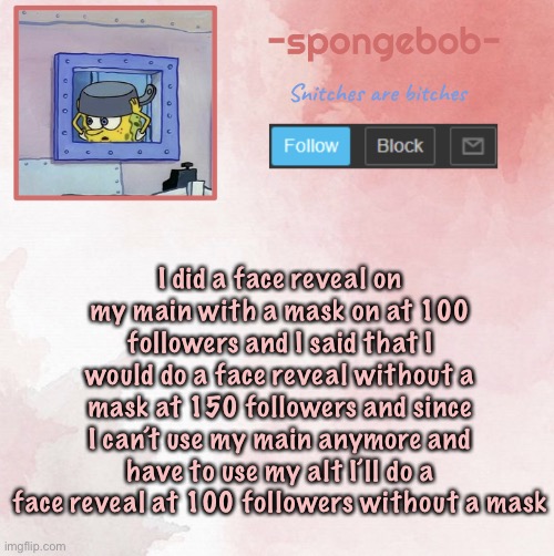 Sponge temp | I did a face reveal on my main with a mask on at 100 followers and I said that I would do a face reveal without a mask at 150 followers and since I can’t use my main anymore and have to use my alt I’ll do a face reveal at 100 followers without a mask | image tagged in sponge temp | made w/ Imgflip meme maker