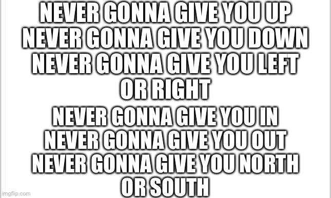 My sister an I came up with this, pretend your singing to “Never gonna give you up” | NEVER GONNA GIVE YOU UP
NEVER GONNA GIVE YOU DOWN
NEVER GONNA GIVE YOU LEFT
OR RIGHT; NEVER GONNA GIVE YOU IN
NEVER GONNA GIVE YOU OUT
NEVER GONNA GIVE YOU NORTH
OR SOUTH | image tagged in white background | made w/ Imgflip meme maker
