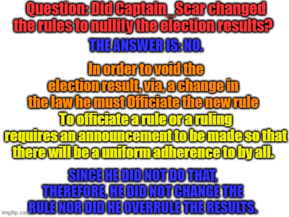 Blank White Template | Question: Did Captain_Scar changed the rules to nullify the election results? THE ANSWER IS: NO. In order to void the election result, via, a change in the law he must Officiate the new rule; To officiate a rule or a ruling requires an announcement to be made so that there will be a uniform adherence to by all. SINCE HE DID NOT DO THAT, THEREFORE, HE DID NOT CHANGE THE RULE NOR DID HE OVERRULE THE RESULTS. | image tagged in blank white template | made w/ Imgflip meme maker