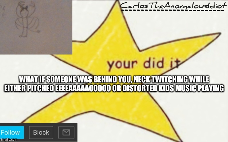CarlosTheAnomalousIdiot's announcement template | WHAT IF SOMEONE WAS BEHIND YOU, NECK TWITCHING WHILE EITHER PITCHED EEEEAAAAAOOOOO OR DISTORTED KIDS MUSIC PLAYING | image tagged in carlostheanomalousidiot's announcement template | made w/ Imgflip meme maker