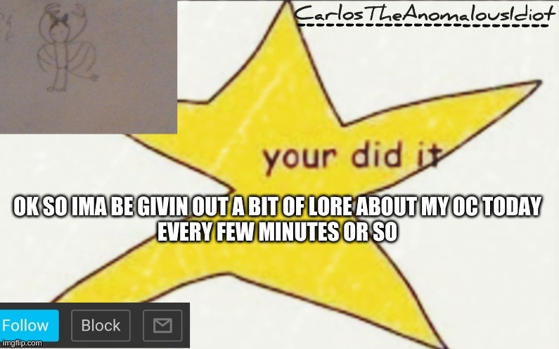 For people who are interested (which is probably not many) | OK SO IMA BE GIVIN OUT A BIT OF LORE ABOUT MY OC TODAY
EVERY FEW MINUTES OR SO | image tagged in carlostheanomalousidiot's announcement template | made w/ Imgflip meme maker