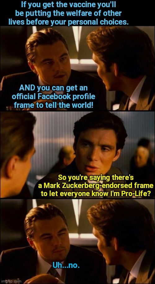 FB being pro-life only in that politically expedient way | If you get the vaccine you'll be putting the welfare of other lives before your personal choices. AND you can get an official Facebook profile frame to tell the world! So you're saying there's a Mark Zuckerberg-endorsed frame to let everyone know I'm Pro-Life? Uh...no. | image tagged in di caprio inception,facebook,mark zuckerberg,vaccines,abortion,hypocrisy | made w/ Imgflip meme maker