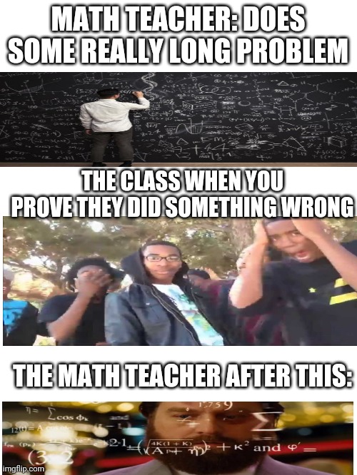 This is very much reality | MATH TEACHER: DOES SOME REALLY LONG PROBLEM; THE CLASS WHEN YOU PROVE THEY DID SOMETHING WRONG; THE MATH TEACHER AFTER THIS: | image tagged in blank white template | made w/ Imgflip meme maker