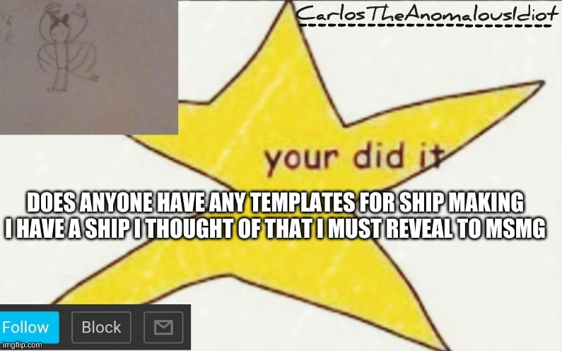 CarlosTheAnomalousIdiot's announcement template | DOES ANYONE HAVE ANY TEMPLATES FOR SHIP MAKING
I HAVE A SHIP I THOUGHT OF THAT I MUST REVEAL TO MSMG | image tagged in carlostheanomalousidiot's announcement template | made w/ Imgflip meme maker