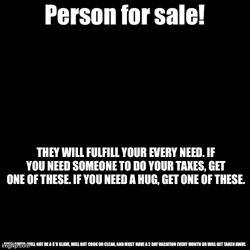 Blank Transparent Square Meme | Person for sale! THEY WILL FULFILL YOUR EVERY NEED. IF YOU NEED SOMEONE TO DO YOUR TAXES, GET ONE OF THESE. IF YOU NEED A HUG, GET ONE OF THESE. DISCLAIMER: WILL NOT BE A S*X SLAVE, WILL NOT COOK OR CLEAN, AND MUST HAVE A 2 DAY VACATION EVERY MONTH OR WILL GET TAKEN AWAY. | image tagged in memes,blank transparent square | made w/ Imgflip meme maker