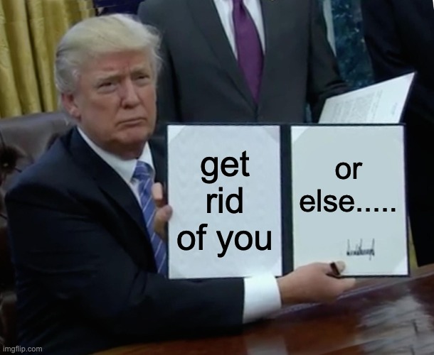 Trump Bill Signing | get rid of you; or else..... | image tagged in memes,trump bill signing | made w/ Imgflip meme maker