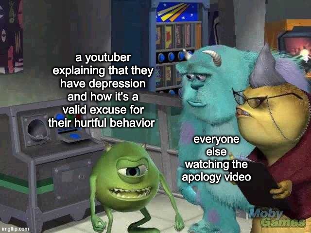 apology videos in a nutshell | a youtuber explaining that they have depression and how it's a valid excuse for their hurtful behavior; everyone else watching the apology video | image tagged in mike wazowski trying to explain | made w/ Imgflip meme maker