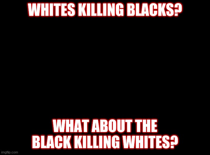 I'm black but All Lives Matter | WHITES KILLING BLACKS? WHAT ABOUT THE BLACK KILLING WHITES? | image tagged in blank black | made w/ Imgflip meme maker