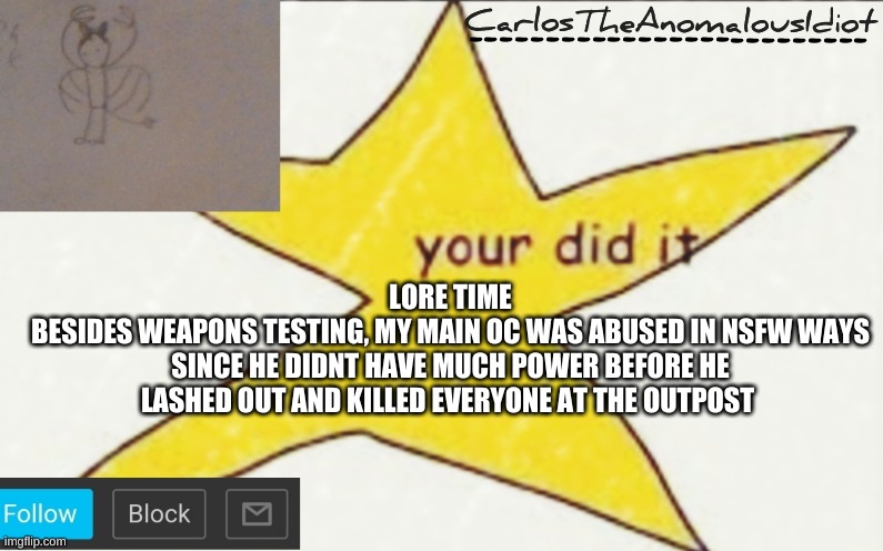 *insert placeholder image title* | LORE TIME
BESIDES WEAPONS TESTING, MY MAIN OC WAS ABUSED IN NSFW WAYS SINCE HE DIDNT HAVE MUCH POWER BEFORE HE LASHED OUT AND KILLED EVERYONE AT THE OUTPOST | image tagged in carlostheanomalousidiot's announcement template | made w/ Imgflip meme maker