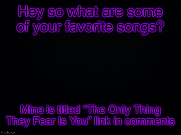 This song is super good | Hey so what are some of your favorite songs? Mine is titled “The Only Thing They Fear Is You” link in comments | image tagged in black background | made w/ Imgflip meme maker