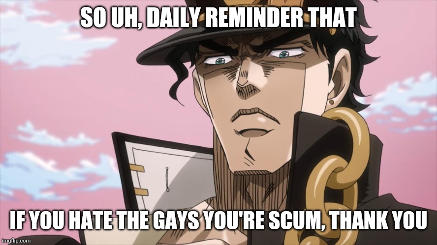 For the gays | SO UH, DAILY REMINDER THAT; IF YOU HATE THE GAYS YOU'RE SCUM, THANK YOU | image tagged in jotaro kujo face | made w/ Imgflip meme maker