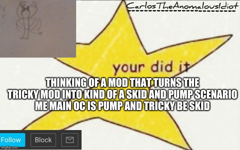 YOU CANT STOP ME FROM THINKING >:D | THINKING OF A MOD THAT TURNS THE TRICKY MOD INTO KIND OF A SKID AND PUMP SCENARIO
ME MAIN OC IS PUMP AND TRICKY BE SKID | image tagged in carlostheanomalousidiot's announcement template | made w/ Imgflip meme maker