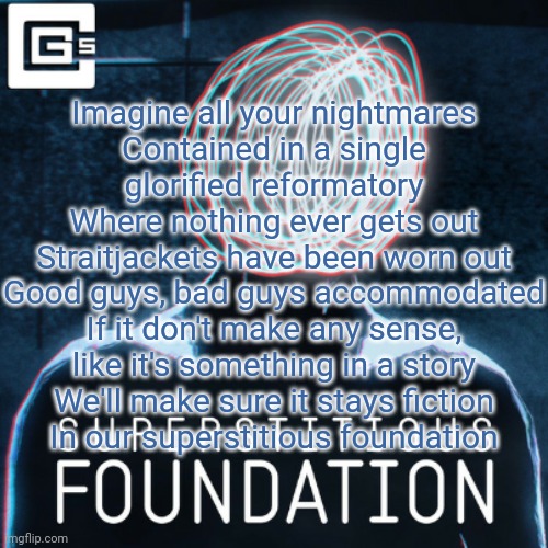 THIS. This is good f**king music | Imagine all your nightmares
Contained in a single glorified reformatory
Where nothing ever gets out
Straitjackets have been worn out
Good guys, bad guys accommodated
If it don't make any sense, like it's something in a story
We'll make sure it stays fiction
In our superstitious foundation | made w/ Imgflip meme maker