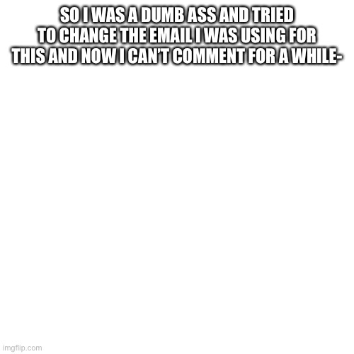 WHY DID I FUCLING DO THIS | SO I WAS A DUMB ASS AND TRIED TO CHANGE THE EMAIL I WAS USING FOR THIS AND NOW I CAN’T COMMENT FOR A WHILE- | image tagged in memes,blank transparent square | made w/ Imgflip meme maker