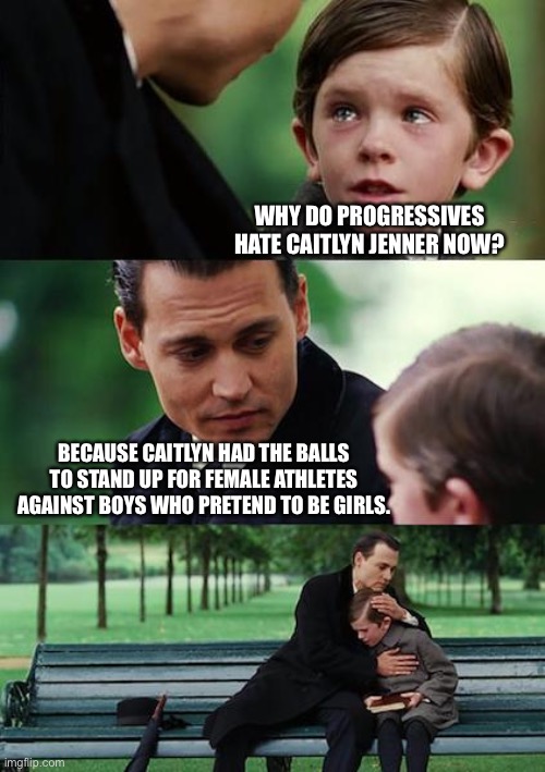 Fairness in sports is not anti-trans | WHY DO PROGRESSIVES HATE CAITLYN JENNER NOW? BECAUSE CAITLYN HAD THE BALLS TO STAND UP FOR FEMALE ATHLETES AGAINST BOYS WHO PRETEND TO BE GIRLS. | image tagged in memes,finding neverland,caitlyn jenner,transgender,men and women,liberal logic | made w/ Imgflip meme maker
