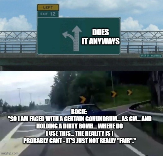 Car Drift Meme | DOES IT ANYWAYS; BOGIE: 
"SO I AM FACED WITH A CERTAIN CONUNDRUM... AS CM... AND HOLDING A DIRTY BOMB... WHERE DO I USE THIS... THE REALITY IS I PROBABLY CANT - IT'S JUST NOT REALLY "FAIR"." | image tagged in car drift meme | made w/ Imgflip meme maker