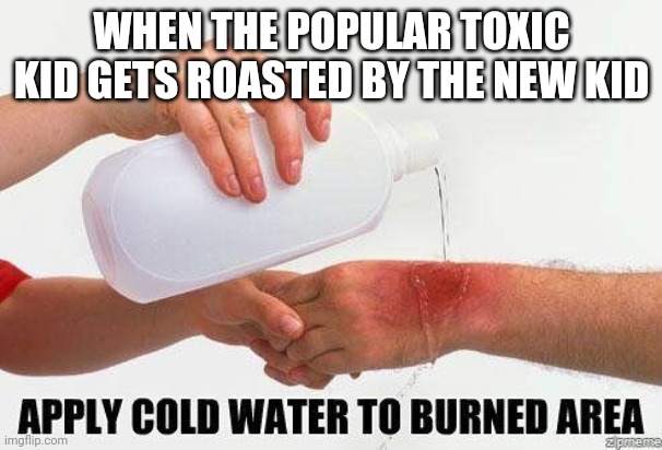 Apply Cold Water To Burned Area | WHEN THE POPULAR TOXIC KID GETS ROASTED BY THE NEW KID | image tagged in apply cold water to burned area | made w/ Imgflip meme maker