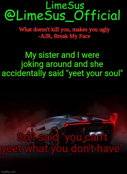 LimeSus Car Announcement Temp V2 (2) | My sister and I were joking around and she accidentally said "yeet your soul"; So I said "you can't yeet what you don't have" | image tagged in limesus announcement template v2 dark mode | made w/ Imgflip meme maker