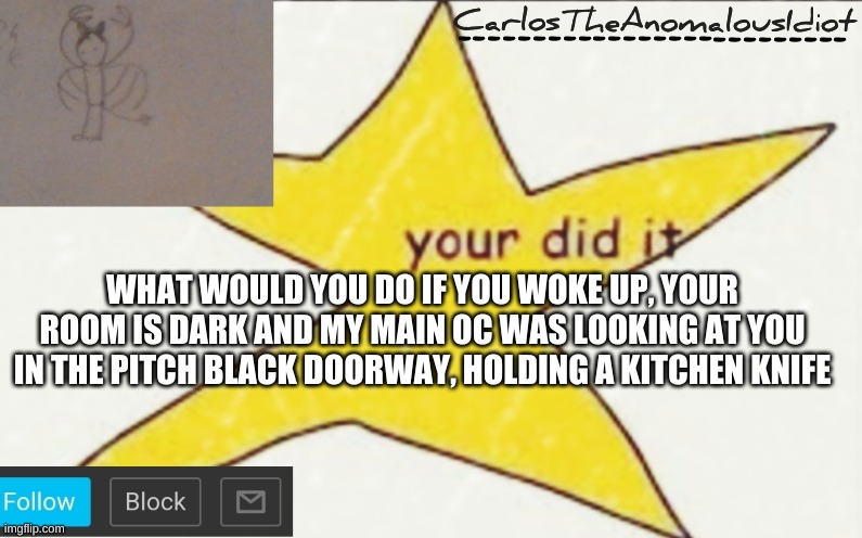 CarlosTheAnomalousIdiot's announcement template | WHAT WOULD YOU DO IF YOU WOKE UP, YOUR ROOM IS DARK AND MY MAIN OC WAS LOOKING AT YOU IN THE PITCH BLACK DOORWAY, HOLDING A KITCHEN KNIFE | image tagged in carlostheanomalousidiot's announcement template | made w/ Imgflip meme maker