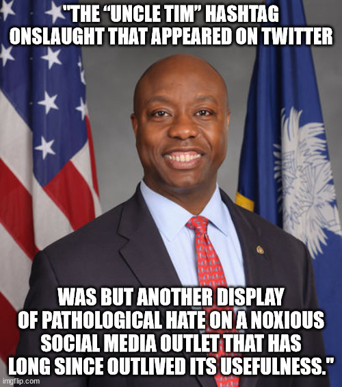 "The “Uncle Tim” hashtag onslaught that appeared on Twitter was but another display of pathological hate on a noxious social med | "THE “UNCLE TIM” HASHTAG ONSLAUGHT THAT APPEARED ON TWITTER; WAS BUT ANOTHER DISPLAY OF PATHOLOGICAL HATE ON A NOXIOUS SOCIAL MEDIA OUTLET THAT HAS LONG SINCE OUTLIVED ITS USEFULNESS." | image tagged in senator tim scott - american hero,twitter,uncle tom | made w/ Imgflip meme maker