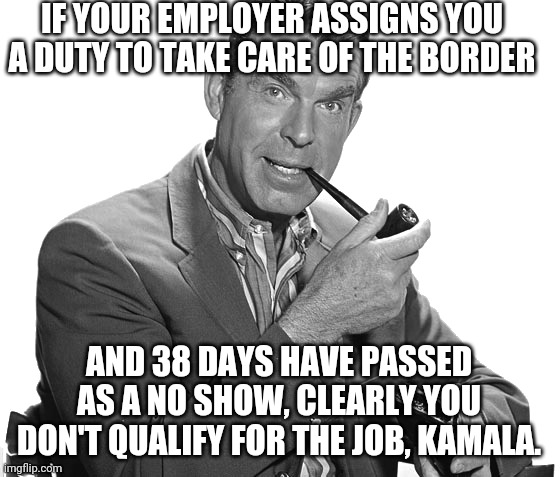 Hire Another Employee | IF YOUR EMPLOYER ASSIGNS YOU A DUTY TO TAKE CARE OF THE BORDER; AND 38 DAYS HAVE PASSED AS A NO SHOW, CLEARLY YOU DON'T QUALIFY FOR THE JOB, KAMALA. | image tagged in kamala harris,border,crisis,biden,gangs,illegal immigration | made w/ Imgflip meme maker