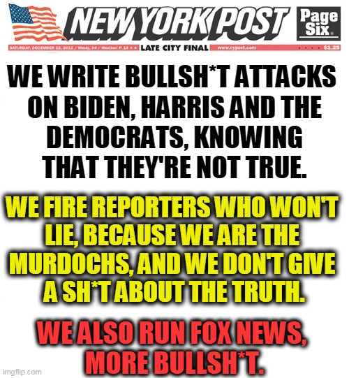 Conservative right wing media, wall to wall fantasy for people who can't tell the difference. | WE WRITE BULLSH*T ATTACKS 

ON BIDEN, HARRIS AND THE DEMOCRATS, KNOWING THAT THEY'RE NOT TRUE. WE FIRE REPORTERS WHO WON'T 
LIE, BECAUSE WE ARE THE 
MURDOCHS, AND WE DON'T GIVE 
A SH*T ABOUT THE TRUTH. WE ALSO RUN FOX NEWS, 
MORE BULLSH*T. | image tagged in conservative,right wing,media,liars | made w/ Imgflip meme maker