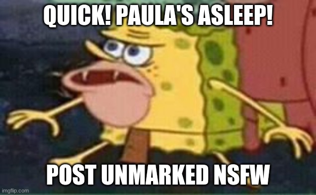 n o w | QUICK! PAULA'S ASLEEP! POST UNMARKED NSFW | image tagged in sponge gar | made w/ Imgflip meme maker