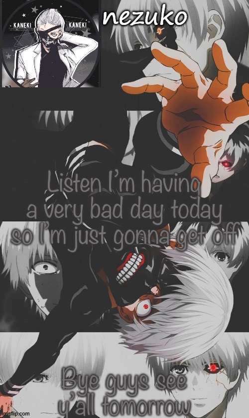 I’ll explain what happened tomorrow or Bubonic could right now | Listen I’m having a very bad day today so I’m just gonna get off; Bye guys see y’all tomorrow | image tagged in nezuko s tokyo ghoul template thx yachi | made w/ Imgflip meme maker