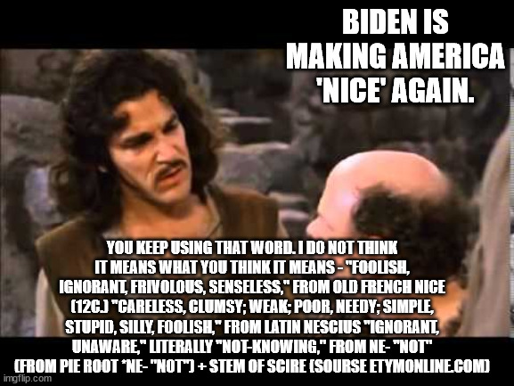 I agree Biden is nice. . .in fact he and all his supporters are the nicest people on the planet. | BIDEN IS MAKING AMERICA 'NICE' AGAIN. YOU KEEP USING THAT WORD. I DO NOT THINK IT MEANS WHAT YOU THINK IT MEANS - "FOOLISH, IGNORANT, FRIVOLOUS, SENSELESS," FROM OLD FRENCH NICE (12C.) "CARELESS, CLUMSY; WEAK; POOR, NEEDY; SIMPLE, STUPID, SILLY, FOOLISH," FROM LATIN NESCIUS "IGNORANT, UNAWARE," LITERALLY "NOT-KNOWING," FROM NE- "NOT" (FROM PIE ROOT *NE- "NOT") + STEM OF SCIRE (SOURSE ETYMONLINE.COM) | image tagged in i don't think it means what you think it means,stupid liberals,words,political meme,liberals,liberalism | made w/ Imgflip meme maker