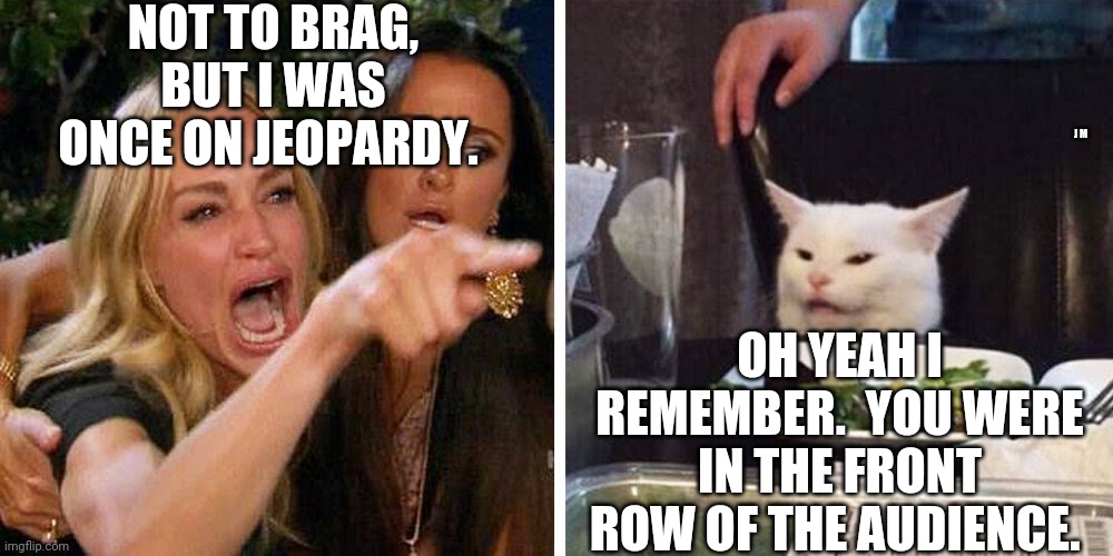 Smudge the cat | NOT TO BRAG, BUT I WAS ONCE ON JEOPARDY. J M; OH YEAH I REMEMBER.  YOU WERE IN THE FRONT ROW OF THE AUDIENCE. | image tagged in smudge the cat | made w/ Imgflip meme maker