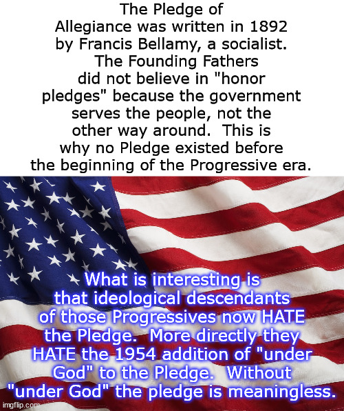 I'm probably going to have both the right and the left attack me on this one.  Oops. | The Pledge of Allegiance was written in 1892 by Francis Bellamy, a socialist.   The Founding Fathers did not believe in "honor pledges" because the government serves the people, not the other way around.  This is why no Pledge existed before the beginning of the Progressive era. What is interesting is that ideological descendants of those Progressives now HATE the Pledge.  More directly they HATE the 1954 addition of "under God" to the Pledge.  Without "under God" the pledge is meaningless. | image tagged in us flag,pledge of allegiance,fealty oaths,freedom,socialism | made w/ Imgflip meme maker