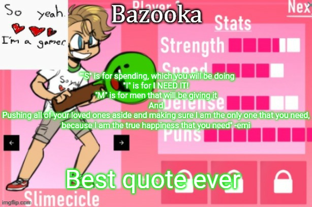 Bazooka's Charlie slimecicle template | ""S" is for spending, which you will be doing
"I" is for I NEED IT!
"M" is for men that will be giving it
And
Pushing all of your loved ones aside and making sure I am the only one that you need, because I am the true happiness that you need" -emi; Best quote ever | image tagged in bazooka's charlie slimecicle template | made w/ Imgflip meme maker