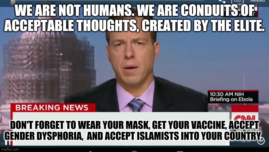 Fake humans presented as examples of thought patterns to follow for the thoughtless masses. | WE ARE NOT HUMANS. WE ARE CONDUITS OF ACCEPTABLE THOUGHTS, CREATED BY THE ELITE. DON'T FORGET TO WEAR YOUR MASK, GET YOUR VACCINE, ACCEPT GENDER DYSPHORIA,  AND ACCEPT ISLAMISTS INTO YOUR COUNTRY. | image tagged in cnn breaking news template,mainstream media,sheep | made w/ Imgflip meme maker