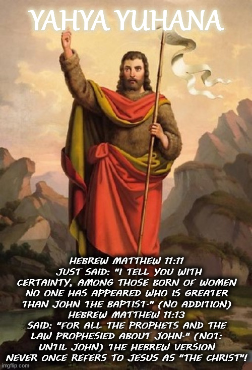 John the Baptist was the Messiah | YAHYA YUHANA; HEBREW MATTHEW 11:11  JUST SAID: "I TELL YOU WITH CERTAINTY, AMONG THOSE BORN OF WOMEN NO ONE HAS APPEARED WHO IS GREATER THAN JOHN THE BAPTIST." (NO ADDITION)
HEBREW MATTHEW 11:13 SAID: "FOR ALL THE PROPHETS AND THE LAW PROPHESIED ABOUT JOHN." (NOT: UNTIL JOHN) THE HEBREW VERSION NEVER ONCE REFERS TO JESUS AS "THE CHRIST"! | image tagged in christianity,jesus christ,heresy,knights templar,pagans | made w/ Imgflip meme maker