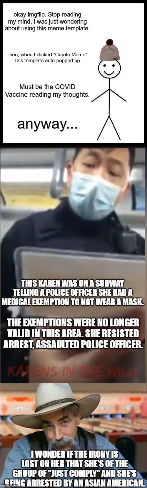 Sweet, delicious, wonderful irony. | okay imgflip. Stop reading my mind, I was just wondering about using this meme template. Then, when I clicked "Create Meme" 
This template auto-popped up. Must be the COVID Vaccine reading my thoughts. anyway... THIS KAREN WAS ON A SUBWAY TELLING A POLICE OFFICER SHE HAD A MEDICAL EXEMPTION TO NOT WEAR A MASK. THE EXEMPTIONS WERE NO LONGER VALID IN THIS AREA. SHE RESISTED ARREST, ASSAULTED POLICE OFFICER. I WONDER IF THE IRONY IS LOST ON HER THAT SHE'S OF THE GROUP OF "JUST COMPLY" AND SHE'S BEING ARRESTED BY AN ASIAN AMERICAN. | image tagged in memes,be like bill,sam elliott special kind of stupid,karen,covid,justice | made w/ Imgflip meme maker