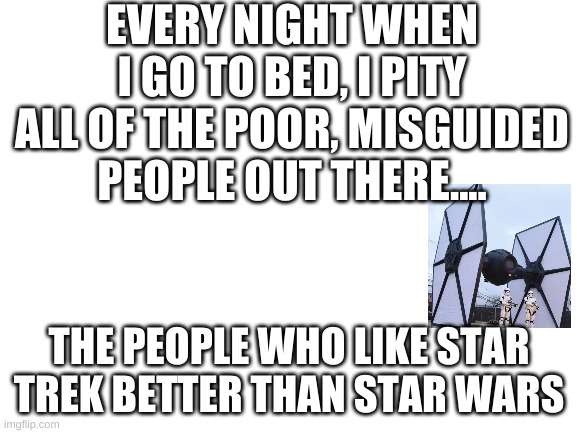 Blank White Template | EVERY NIGHT WHEN I GO TO BED, I PITY ALL OF THE POOR, MISGUIDED PEOPLE OUT THERE.... THE PEOPLE WHO LIKE STAR TREK BETTER THAN STAR WARS | image tagged in blank white template | made w/ Imgflip meme maker
