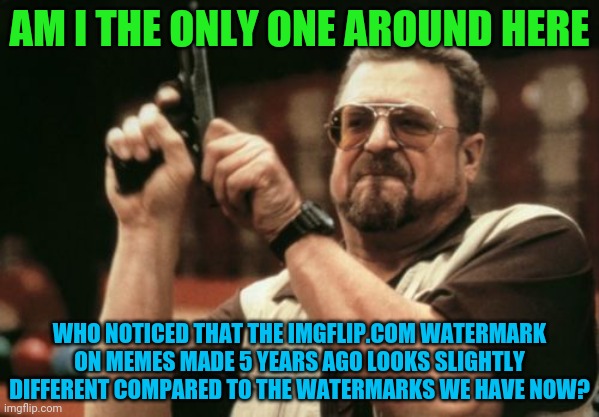 The watermarks look different on older memes | AM I THE ONLY ONE AROUND HERE; WHO NOTICED THAT THE IMGFLIP.COM WATERMARK ON MEMES MADE 5 YEARS AGO LOOKS SLIGHTLY DIFFERENT COMPARED TO THE WATERMARKS WE HAVE NOW? | image tagged in memes,am i the only one around here | made w/ Imgflip meme maker