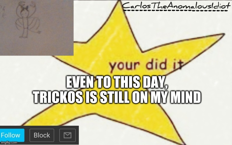 *screaming and screeching intensifies as hundreds die to the hands of an idiot and a clown* | EVEN TO THIS DAY, TRICKOS IS STILL ON MY MIND | image tagged in carlostheanomalousidiot's announcement template | made w/ Imgflip meme maker