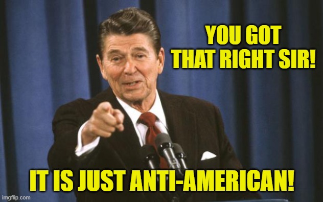 Ronald Reagan | YOU GOT THAT RIGHT SIR! IT IS JUST ANTI-AMERICAN! | image tagged in ronald reagan | made w/ Imgflip meme maker