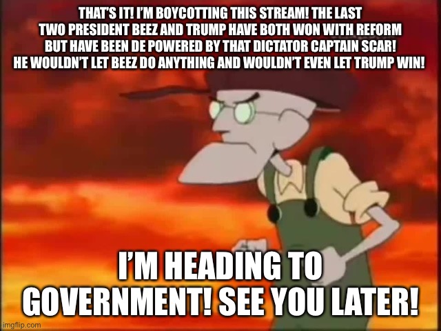 Government: https://imgflip.com/m/Government | THAT’S IT! I’M BOYCOTTING THIS STREAM! THE LAST TWO PRESIDENT BEEZ AND TRUMP HAVE BOTH WON WITH REFORM BUT HAVE BEEN DE POWERED BY THAT DICTATOR CAPTAIN SCAR! HE WOULDN’T LET BEEZ DO ANYTHING AND WOULDN’T EVEN LET TRUMP WIN! I’M HEADING TO GOVERNMENT! SEE YOU LATER! | image tagged in that's it i'm getting me mallet | made w/ Imgflip meme maker