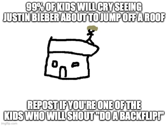 Blank White Template | 99% OF KIDS WILL CRY SEEING JUSTIN BIEBER ABOUT TO JUMP OFF A ROOF; REPOST IF YOU'RE ONE OF THE KIDS WHO WILL SHOUT "DO A BACKFLIP!" | image tagged in blank white template | made w/ Imgflip meme maker